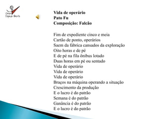 Vida de operário
Pato Fu
Composição: Falcão

Fim de expediente cinco e meia
Cartão de ponto, operários
Saem da fábrica cansados da exploração
Oito horas e de pé
E de pé na fila ônibus lotado
Duas horas em pé ou sentado
Vida de operário
Vida de operário
Vida de operário
Braços na máquina operando a situação
Crescimento da produção
E o lucro é do patrão
Semana é do patrão
Ganância é do patrão
E o lucro é do patrão
 