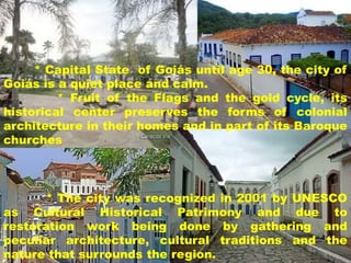 * Capital State of Goiás until age 30, the city of
Goiás is a quiet place and calm.
* Fruit of the Flags and the gold cycle, its
historical center preserves the forms of colonial
architecture in their homes and in part of its Baroque
churches

* The city was recognized in 2001 by UNESCO
as Cultural Historical Patrimony and due to
restoration work being done by gathering and
peculiar architecture, cultural traditions and the
nature that surrounds the region.

 
