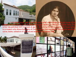 In a simple house, next to the river and a small white bridge, is the old house of the
poetess and confectioner Cora Coralina, the biggest celebrity in the town of Goiás Velho. The
writer has published hER first book at age 70, after doing the typing course. Her house turned
to a museum who shows the history of Cora Coralina: there are objects and original securities,
curios, books, collection of trophies and awards of the Cerrado poet.

 
