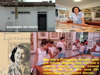 GOIANIRA DO COUTO

GOIANDIRA DO COUTO

She was a Portuguese teacher, until
she retires. Besides that, she was a
pictures painter utilizing colored
sand in her work. She used 551
colors taken from Golden Sierras.

 