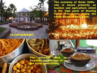 The economy of Goiás Velho
city is based primarily on
tourism and agriculture which
is the high point of Roaring
Flame Procession during the
celebrations of Holy Week.

24.739 HABITANT

The
principal
food
is
Empadão Goiâno and all of
the Goiás gastronomy.

 