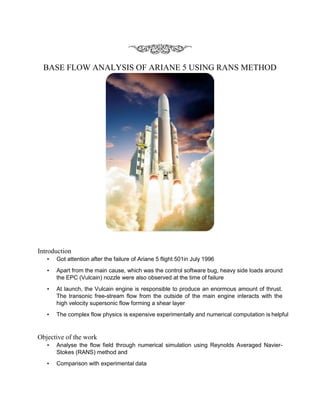 BASE FLOW ANALYSIS OF ARIANE 5 USING RANS METHOD
Introduction
• Got attention after the failure of Ariane 5 flight 501in July 1996
• Apart from the main cause, which was the control software bug, heavy side loads around
the EPC (Vulcain) nozzle were also observed at the time of failure
• At launch, the Vulcain engine is responsible to produce an enormous amount of thrust.
The transonic free-stream flow from the outside of the main engine interacts with the
high velocity supersonic flow forming a shear layer
• The complex flow physics is expensive experimentally and numerical computation is helpful
Objective of the work
• Analyse the flow field through numerical simulation using Reynolds Averaged Navier-
Stokes (RANS) method and
• Comparison with experimental data
 