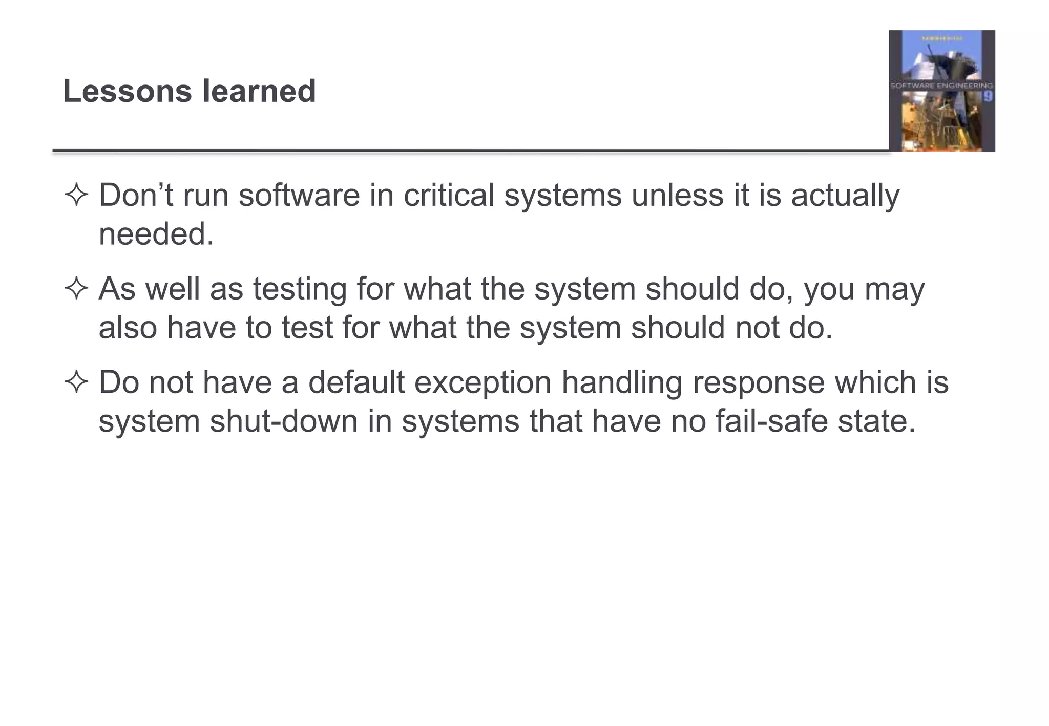 Lessons learned 
 Don’t run software in critical systems unless it is actually 
needed. 
 As well as testing for what the system should do, you may 
also have to test for what the system should not do. 
 Do not have a default exception handling response which is 
system shut-down in systems that have no fail-safe state. 
 