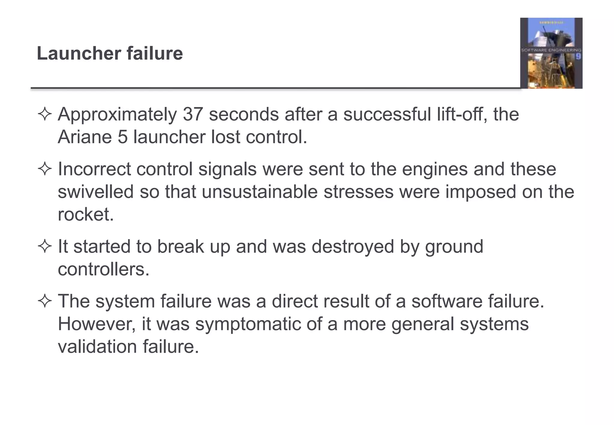Launcher failure 
 Approximately 37 seconds after a successful lift-off, the 
Ariane 5 launcher lost control. 
 Incorrect control signals were sent to the engines and these 
swivelled so that unsustainable stresses were imposed on the 
rocket. 
 It started to break up and was destroyed by ground 
controllers. 
 The system failure was a direct result of a software failure. 
However, it was symptomatic of a more general systems 
validation failure. 
 