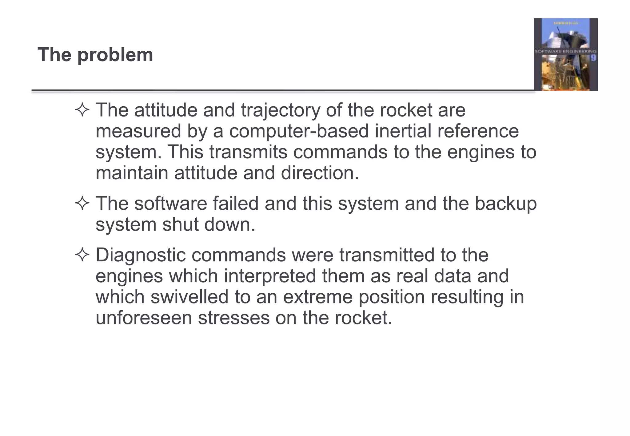 The problem 
 The attitude and trajectory of the rocket are 
measured by a computer-based inertial reference 
system. This transmits commands to the engines to 
maintain attitude and direction. 
 The software failed and this system and the backup 
system shut down. 
 Diagnostic commands were transmitted to the 
engines which interpreted them as real data and 
which swivelled to an extreme position resulting in 
unforeseen stresses on the rocket. 
 