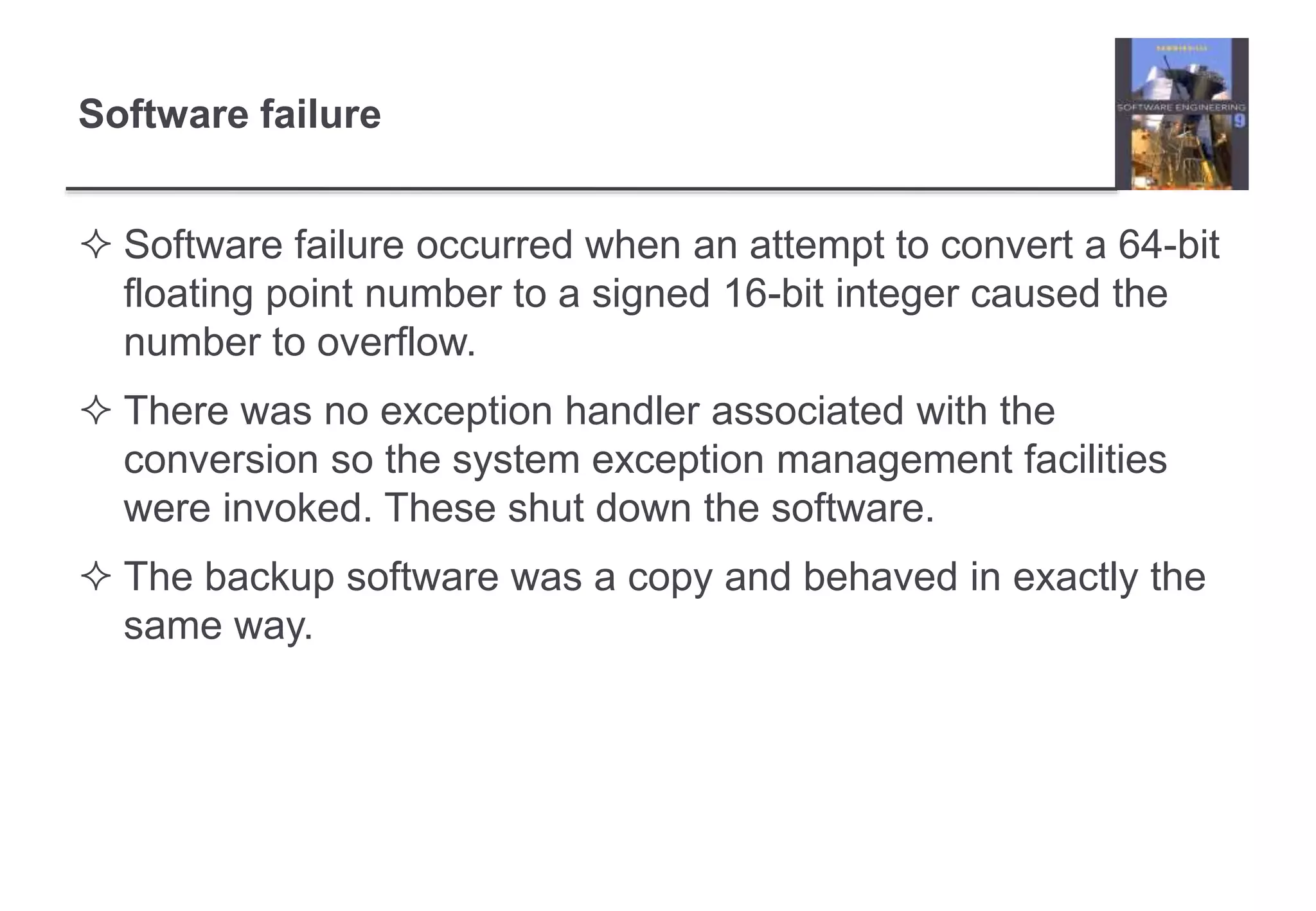 Software failure 
 Software failure occurred when an attempt to convert a 64-bit 
floating point number to a signed 16-bit integer caused the 
number to overflow. 
 There was no exception handler associated with the 
conversion so the system exception management facilities 
were invoked. These shut down the software. 
 The backup software was a copy and behaved in exactly the 
same way. 
 