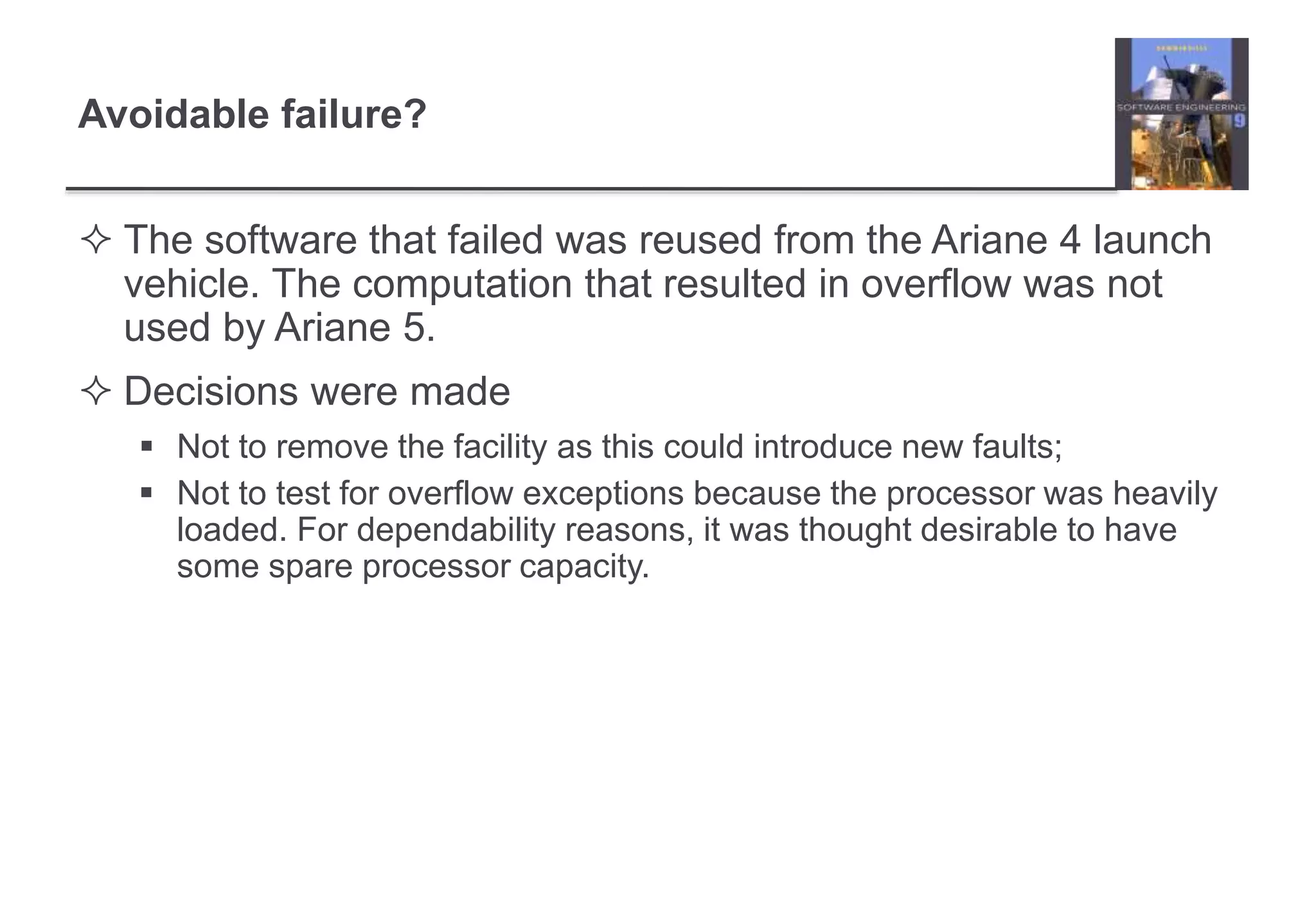 Avoidable failure? 
 The software that failed was reused from the Ariane 4 launch 
vehicle. The computation that resulted in overflow was not 
used by Ariane 5. 
 Decisions were made 
 Not to remove the facility as this could introduce new faults; 
 Not to test for overflow exceptions because the processor was heavily 
loaded. For dependability reasons, it was thought desirable to have 
some spare processor capacity. 
 