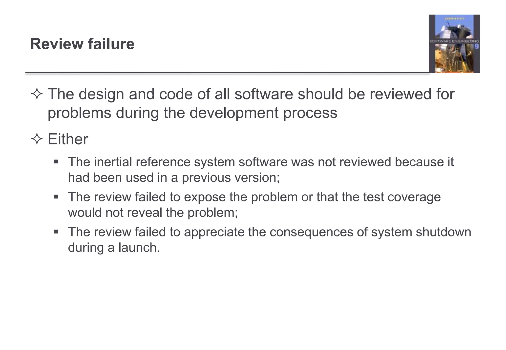 Review failure 
 The design and code of all software should be reviewed for 
problems during the development process 
 Either 
 The inertial reference system software was not reviewed because it 
had been used in a previous version; 
 The review failed to expose the problem or that the test coverage 
would not reveal the problem; 
 The review failed to appreciate the consequences of system shutdown 
during a launch. 
 