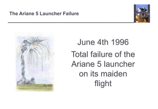 The Ariane 5 Launcher Failure 
June 4th 1996 
Total failure of the 
Ariane 5 launcher 
on its maiden 
flight 
 