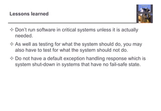Lessons learned 
 Don’t run software in critical systems unless it is actually 
needed. 
 As well as testing for what the system should do, you may 
also have to test for what the system should not do. 
 Do not have a default exception handling response which is 
system shut-down in systems that have no fail-safe state. 
 