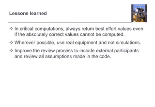Lessons learned 
 In critical computations, always return best effort values even 
if the absolutely correct values cannot be computed. 
 Wherever possible, use real equipment and not simulations. 
 Improve the review process to include external participants 
and review all assumptions made in the code. 
 
