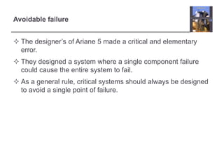 Avoidable failure 
 The designer’s of Ariane 5 made a critical and elementary 
error. 
 They designed a system where a single component failure 
could cause the entire system to fail. 
 As a general rule, critical systems should always be designed 
to avoid a single point of failure. 
