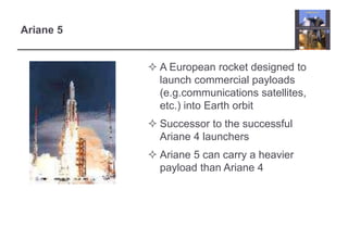 Ariane 5 
 A European rocket designed to 
launch commercial payloads 
(e.g.communications satellites, 
etc.) into Earth orbit 
 Successor to the successful 
Ariane 4 launchers 
 Ariane 5 can carry a heavier 
payload than Ariane 4 
 