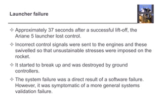 Launcher failure 
 Approximately 37 seconds after a successful lift-off, the 
Ariane 5 launcher lost control. 
 Incorrect control signals were sent to the engines and these 
swivelled so that unsustainable stresses were imposed on the 
rocket. 
 It started to break up and was destroyed by ground 
controllers. 
 The system failure was a direct result of a software failure. 
However, it was symptomatic of a more general systems 
validation failure. 
 