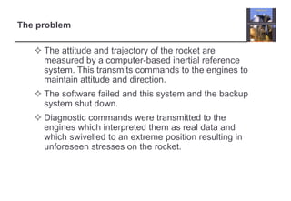 The problem 
 The attitude and trajectory of the rocket are 
measured by a computer-based inertial reference 
system. This transmits commands to the engines to 
maintain attitude and direction. 
 The software failed and this system and the backup 
system shut down. 
 Diagnostic commands were transmitted to the 
engines which interpreted them as real data and 
which swivelled to an extreme position resulting in 
unforeseen stresses on the rocket. 
 