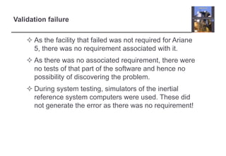 Validation failure 
 As the facility that failed was not required for Ariane 
5, there was no requirement associated with it. 
 As there was no associated requirement, there were 
no tests of that part of the software and hence no 
possibility of discovering the problem. 
 During system testing, simulators of the inertial 
reference system computers were used. These did 
not generate the error as there was no requirement! 
 