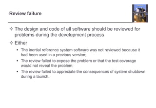 Review failure 
 The design and code of all software should be reviewed for 
problems during the development process 
 Either 
 The inertial reference system software was not reviewed because it 
had been used in a previous version; 
 The review failed to expose the problem or that the test coverage 
would not reveal the problem; 
 The review failed to appreciate the consequences of system shutdown 
during a launch. 
 