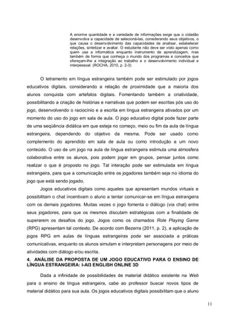 11
A enorme quantidade e a variedade de informações exige que o cidadão
desenvolva a capacidade de selecioná-las, considerando seus objetivos, o
que causa o desenvolvimento das capacidades de analisar, estabelecer
relações, sintetizar e avaliar. O estudante não deve ser visto apenas como
quem usa a informática enquanto instrumento de aprendizagem, mas
também de forma que conheça o mundo dos programas e conceitos que
ofereçam-lhe a integração ao trabalho e o desenvolvimento individual e
interpessoal. (ROCHA, 2010, p. 2-3)
O letramento em língua estrangeira também pode ser estimulado por jogos
educativos digitais, considerando a relação de proximidade que a maioria dos
alunos conquista com artefatos digitais. Fomentando também a criatividade,
possibilitando a criação de histórias e narrativas que podem ser escritas pós uso do
jogo, desenvolvendo o raciocínio e a escrita em língua estrangeira ativados por um
momento do uso do jogo em sala de aula. O jogo educativo digital pode fazer parte
de uma seqüência didática em que esteja no começo, meio ou fim da aula de língua
estrangeira, dependendo do objetivo da mesma. Pode ser usado como
complemento do aprendido em sala de aula ou como introdução a um novo
conteúdo. O uso de um jogo na aula de língua estrangeira estimula uma atmosfera
colaborativa entre os alunos, pois podem jogar em grupos, pensar juntos como
realizar o que é proposto no jogo. Tal interação pode ser estimulada em língua
estrangeira, para que a comunicação entre os jogadores também seja no idioma do
jogo que está sendo jogado.
Jogos educativos digitais como aqueles que apresentam mundos virtuais e
possibilitam o chat incentivam o aluno a tentar comunicar-se em língua estrangeira
com os demais jogadores. Muitas vezes o jogo fomenta o diálogo (via chat) entre
seus jogadores, para que os mesmos discutam estratégicas com a finalidade de
superarem os desafios do jogo. Jogos como os chamados Role Playing Game
(RPG) apresentam tal contexto. De acordo com Bezerra (2011, p. 2), a aplicação de
jogos RPG em aulas de línguas estrangeiras pode ser associada a práticas
comunicativas, enquanto os alunos simulam e interpretam personagens por meio de
atividades com diálogo e/ou escrita.
4. ANÁLISE DA PROPOSTA DE UM JOGO EDUCATIVO PARA O ENSINO DE
LÍNGUA ESTRANGEIRA: I-AI3 ENGLISH ONLINE 3D
Dada a infinidade de possibilidades de material didático existente na Web
para o ensino de língua estrangeira, cabe ao professor buscar novos tipos de
material didático para sua aula. Os jogos educativos digitais possibilitam que o aluno
 