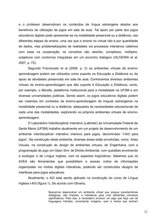 12
e o professor desenvolvam os conteúdos de língua estrangeira aliados aos
benefícios de utilização de jogos em sala de aula. Tal apoio por parte dos jogos
educativos digitais pode apresentar-se na modalidade presencial ou a distância, nas
diferentes etapas de ensino, uma vez que o ensino no virtual não é por quantidade
de dados, mas problematizações de realidades via processos interativos coletivos
com base na cooperação; os conceitos são abertos, complexos, múltiplos,
subjetivos com contornos irregulares em um encontro dialógico (OLIVEIRA et al,
2007, p. 73).
Segundo Franciscato et al (2008, p. 2) os ambientes virtuais de ensino-
aprendizagem podem ser utilizados como suporte na Educação a Distância ou de
apoio às atividades presenciais em sala de aula. Conhecemos diversos ambientes
virtuais de ensino-aprendizagem que dão suporte à Educação a Distância, como,
por exemplo, o Moodle, plataforma institucional para a modalidade na UFSM e em
diversas universidades públicas. Sendo assim, os jogos educativos digitais podem
ser inseridos em contextos de ensino-aprendizagem de línguas estrangeiras na
modalidade presencial ou a distância, adequados às necessidades educacionais de
cada uma das modalidades, explorando os próprios ambientes virtuais de ensino-
aprendizagem.
O Laboratório Interdisciplinar Interativo (LabInter) da Universidade Federal de
Santa Maria (UFSM) trabalha atualmente em um projeto de desenvolvimento de um
ambiente interdisciplinar interativo imersivo para jogos, denominado “I-AI3 para
jogos”. Na construção deste ambiente, diversas áreas estão envolvidas, como: Artes
Visuais, na construção do design de ambientes virtuais; de Engenharia, com a
programação do jogo em Open Sim; de Direito Ambiental, com questões envolvendo
a ecologia; e de Língua Inglesa, com os aspectos lingüísticos. Sabemos que os
AVEA são ferramentas que possibilitam o acesso online de informações
organizadas via mídias digitais interativas, podendo ser construídos designs de
interfaces para jogos educativos.
Atualmente, o AI3 está sendo aplicado na construção do curso de Língua
Inglesa I-AI3 (figura 1). De acordo com Oliveira,
Buscamos desenvolver um ambiente virtual que possua características
dialógicas, não lineares, e interativas para criar diferentes universos
significativos. Para isso, é necessário produzir um jogo que faça uso de
linguagens híbridas, conectando imagens, som e textos que tenham
 