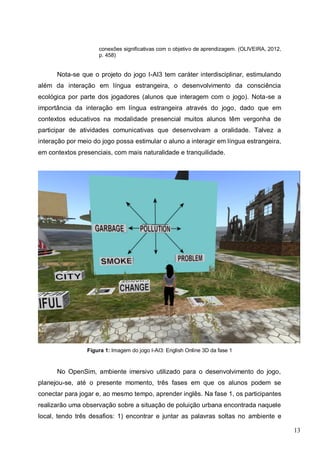 13
conexões significativas com o objetivo de aprendizagem. (OLIVEIRA, 2012,
p. 458)
Nota-se que o projeto do jogo I-AI3 tem caráter interdisciplinar, estimulando
além da interação em língua estrangeira, o desenvolvimento da consciência
ecológica por parte dos jogadores (alunos que interagem com o jogo). Nota-se a
importância da interação em língua estrangeira através do jogo, dado que em
contextos educativos na modalidade presencial muitos alunos têm vergonha de
participar de atividades comunicativas que desenvolvam a oralidade. Talvez a
interação por meio do jogo possa estimular o aluno a interagir em língua estrangeira,
em contextos presenciais, com mais naturalidade e tranquilidade.
Figura 1: Imagem do jogo I-AI3: English Online 3D da fase 1
No OpenSim, ambiente imersivo utilizado para o desenvolvimento do jogo,
planejou-se, até o presente momento, três fases em que os alunos podem se
conectar para jogar e, ao mesmo tempo, aprender inglês. Na fase 1, os participantes
realizarão uma observação sobre a situação de poluição urbana encontrada naquele
local, tendo três desafios: 1) encontrar e juntar as palavras soltas no ambiente e
 