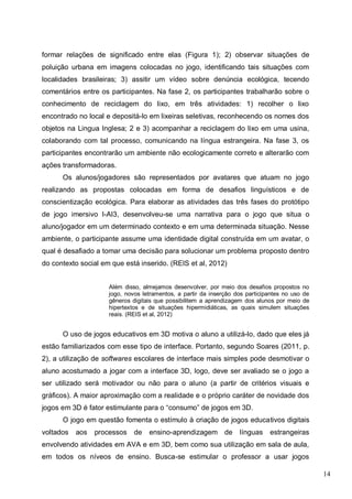 14
formar relações de significado entre elas (Figura 1); 2) observar situações de
poluição urbana em imagens colocadas no jogo, identificando tais situações com
localidades brasileiras; 3) assitir um vídeo sobre denúncia ecológica, tecendo
comentários entre os participantes. Na fase 2, os participantes trabalharão sobre o
conhecimento de reciclagem do lixo, em três atividades: 1) recolher o lixo
encontrado no local e depositá-lo em lixeiras seletivas, reconhecendo os nomes dos
objetos na Lingua Inglesa; 2 e 3) acompanhar a reciclagem do lixo em uma usina,
colaborando com tal processo, comunicando na língua estrangeira. Na fase 3, os
participantes encontrarão um ambiente não ecologicamente correto e alterarão com
ações transformadoras.
Os alunos/jogadores são representados por avatares que atuam no jogo
realizando as propostas colocadas em forma de desafios linguísticos e de
conscientização ecológica. Para elaborar as atividades das três fases do protótipo
de jogo imersivo I-AI3, desenvolveu-se uma narrativa para o jogo que situa o
aluno/jogador em um determinado contexto e em uma determinada situação. Nesse
ambiente, o participante assume uma identidade digital construída em um avatar, o
qual é desafiado a tomar uma decisão para solucionar um problema proposto dentro
do contexto social em que está inserido. (REIS et al, 2012)
Além disso, almejamos desenvolver, por meio dos desafios propostos no
jogo, novos letramentos, a partir da inserção dos participantes no uso de
gêneros digitais que possibilitem a aprendizagem dos alunos por meio de
hipertextos e de situações hipermidiáticas, as quais simulem situações
reais. (REIS et al, 2012)
O uso de jogos educativos em 3D motiva o aluno a utilizá-lo, dado que eles já
estão familiarizados com esse tipo de interface. Portanto, segundo Soares (2011, p.
2), a utilização de softwares escolares de interface mais simples pode desmotivar o
aluno acostumado a jogar com a interface 3D, logo, deve ser avaliado se o jogo a
ser utilizado será motivador ou não para o aluno (a partir de critérios visuais e
gráficos). A maior aproximação com a realidade e o próprio caráter de novidade dos
jogos em 3D é fator estimulante para o “consumo” de jogos em 3D.
O jogo em questão fomenta o estímulo à criação de jogos educativos digitais
voltados aos processos de ensino-aprendizagem de línguas estrangeiras
envolvendo atividades em AVA e em 3D, bem como sua utilização em sala de aula,
em todos os níveos de ensino. Busca-se estimular o professor a usar jogos
 