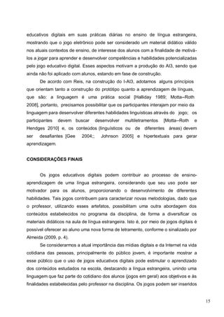 15
educativos digitais em suas práticas diárias no ensino de língua estrangeira,
mostrando que o jogo eletrônico pode ser considerado um material didático válido
nos atuais contextos de ensino, de interesse dos alunos com a finalidade de motivá-
los a jogar para aprender e desenvolver competências e habilidades potencializadas
pelo jogo educativo digital. Esses aspectos motivam a produção do AI3, sendo que
ainda não foi aplicado com alunos, estando em fase de construção.
De acordo com Reis, na construção do I-AI3, adotamos alguns princípios
que orientam tanto a construção do protótipo quanto a aprendizagem de línguas,
que são: a linguagem é uma prática social [Halliday 1989; Motta--Roth
2008], portanto, precisamos possibilitar que os participantes interajam por meio da
linguagem para desenvolver diferentes habilidades linguísticas através do jogo; os
participantes devem buscar desenvolver multiletramentos [Motta--Roth e
Hendges 2010] e, os conteúdos (linguísticos ou de diferentes áreas) devem
ser desafiantes [Gee 2004;; Johnson 2005] e hipertextuais para gerar
aprendizagem.
CONSIDERAÇÕES FINAIS
Os jogos educativos digitais podem contribuir ao processo de ensino-
aprendizagem de uma língua estrangeira, considerando que seu uso pode ser
motivador para os alunos, proporcionando o desenvolvimento de diferentes
habilidades. Tais jogos contribuem para caracterizar novas metodologias, dado que
o professor, utilizando esses artefatos, possibilitam uma outra abordagem dos
conteúdos estabelecidos no programa da disciplina, de forma a diversificar os
materiais didáticos na aula de língua estrangeira. Isto é, por meio de jogos digitais é
possível oferecer ao aluno uma nova forma de letramento, conforme o sinalizado por
Almeida (2009, p. 4).
Se considerarmos a atual importância das mídias digitais e da Internet na vida
cotidiana das pessoas, principalmente do público jovem, é importante mostrar a
esse público que o uso de jogos educativos digitais pode estimular o aprendizado
dos conteúdos estudados na escola, destacando a língua estrangeira, unindo uma
linguagem que faz parte do cotidiano dos alunos (jogos em geral) aos objetivos e às
finalidades estabelecidas pelo professor na disciplina. Os jogos podem ser inseridos
 