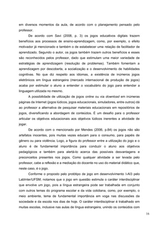 16
em diversos momentos da aula, de acordo com o planejamento pensado pelo
professor.
De acordo com Savi (2008, p. 3) os jogos educativos digitais trazem
benefícios aos processos de ensino-aprendizagem, como, por exemplo, o efeito
motivador já mencionado e também o de estabelecer uma relação de facilitador de
aprendizado. Segundo o autor, os jogos também trazem outros benefícios e esses
são reconhecidos pelos professor, dado que estimulam uma maior variedade de
estratégias de aprendizagem (resolução de problemas). Também fomentam a
aprendizagem por descoberta, a socialização e o desenvolvimento de habilidades
cognitivas. No que diz respeito aos idiomas, a existência de inúmeros jogos
eletrônicos em língua estrangeira (mercado internacional de produção de jogos)
acaba por estimular o aluno a entender o vocabulário do jogo para entender a
linguagem utilizada no mesmo.
A possibilidade de utilização de jogos online ou via download em inúmeras
páginas da Internet (jogos lúdicos, jogos educacionais, simuladores, entre outros) dá
ao professor a alternativa de pesquisar materiais educacionais em repositórios de
jogos, diversificando a abordagem de conteúdos. É um desafio para o professor
articular os objetivos educacionais aos objetivos lúdicos inerentes a atividade de
jogar.
De acordo com o mencionado por Mendes (2006, p.84) os jogos não são
artefatos inocentes, pois muitas vezes educam para o consumo, para papéis de
gênero ou para violência. Logo, a figura do professor entre a utilização do jogo e o
aluno é de fundamental importância para conduzir o aluno aos objetivos
pedagógicos e também para alertá-lo acerca das possíveis desvantagens e
preconceitos presentes nos jogos. Como qualquer atividade a ser levada pelo
professor, cabe a reflexão e a mediação do docente no uso do material didático que,
neste caso, é o jogo.
Conforme o proposto pelo protótipo de jogo em desenvolvimento I-AI3 pelo
LabInter/UFSM, notamos que o jogo em questão estimula o caráter interdisciplinar
que envolve um jogo, pois a língua estrangeira pode ser trabalhada em conjunto
com outros temas do programa escolar e da vida cotidiana, como, por exemplo, o
meio ambiente, tema de fundamental importância em voga nas discussões da
sociedade e da escola nos dias de hoje. O caráter interdisciplinar é trabalhado em
muitas escolas, inclusive nas aulas de língua estrangeira, unindo os conteúdos com
 