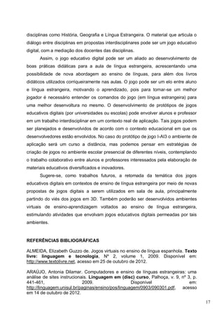 17
disciplinas como História, Geografia e Língua Estrangeira. O material que articula o
diálogo entre disciplinas em propostas interdisciplinares pode ser um jogo educativo
digital, com a mediação dos docentes das disciplinas.
Assim, o jogo educativo digital pode ser um aliado ao desenvolvimento de
boas práticas didáticas para a aula de língua estrangeira, acrescentando uma
possibilidade de nova abordagem ao ensino de línguas, para além dos livros
didáticos utilizados corriqueiramente nas aulas. O jogo pode ser um elo entre aluno
e língua estrangeira, motivando o aprendizado, pois para tornar-se um melhor
jogador é necessário entender os comandos do jogo (em língua estrangeira) para
uma melhor desenvoltura no mesmo. O desenvolvimento de protótipos de jogos
educativos digitais (por universidades ou escolas) pode envolver alunos e professor
em um trabalho interdisciplinar em um contexto real de aplicação. Tais jogos podem
ser planejados e desenvolvidos de acordo com o contexto educacional em que os
desenvolvedores estão envolvidos. No caso do protótipo de jogo I-AI3 o ambiente de
aplicação será um curso a distância, mas podemos pensar em estratégias de
criação de jogos no ambiente escolar presencial de diferentes níveis, contemplando
o trabalho colaborativo entre alunos e professores interessados pela elaboração de
materiais educativos diversificados e inovadores.
Sugere-se, como trabalhos futuros, a retomada da temática dos jogos
educativos digitais em contextos de ensino de língua estrangeira por meio de novas
propostas de jogos digitais a serem utilizados em sala de aula, principalmente
partindo do viés dos jogos em 3D. Também poderão ser desenvolvidos ambientes
virtuais de ensino-aprendizagem voltados ao ensino de língua estrangeira,
estimulando atividades que envolvam jogos educativos digitais permeadas por tais
ambientes.
REFERÊNCIAS BIBLIOGRÁFICAS
ALMEIDA, Elizabeth Guzzo de. Jogos virtuais no ensino de língua espanhola. Texto
livre: linguagem e tecnologia, Nº 2, volume 1, 2009. Disponível em:
http://www.textolivre.net, acesso em 25 de outubro de 2012.
ARAÚJO, Antonia Dilamar. Computadores e ensino de línguas estrangeiras: uma
análise de sites instrucionais. Linguagem em (disc) curso, Palhoça, v. 9, nº 3, p.
441-461, 2009. Disponível em:
http://linguagem.unisul.br/paginas/ensino/pos/linguagem/0903/090301.pdf, acesso
em 14 de outubro de 2012.
 
