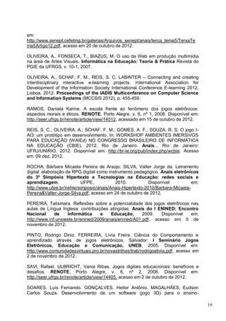 19
em:
http://www.senept.cefetmg.br/galerias/Arquivos_senept/anais/terca_tema5/TerxaTe
ma5Artigo12.pdf, acesso em 20 de outubro de 2012.
OLIVEIRA, A., FONSECA, T., BIAZUS, M. O uso da Web em produção multimídia
na área de Artes Visuais. Informática na Educação: Teoria & Prática Revista do
PGIE da UFRGS, v. 10-1, 2007.
OLIVEIRA, A., SCHAF, F. M., REIS, S. C. LABINTER – Connecting and creating
interdisciplinary interactive e-learning projects. International Association for
Development of the Information Society International Conference E-learning 2012.
Lisboa, 2012. Proceedings of the IADIS Multiconference on Computer Science
and Information Systems (MCCSIS 2012), p. 455-459.
RAMOS, Daniela Karine. A escola frente ao fenômeno dos jogos eletrônicos:
aspectos morais e éticos. RENOTE, Porto Alegre, v. 6, nº 1, 2008. Disponível em:
http://seer.ufrgs.br/renote/article/view/14512, acessado em 15 de outubro de 2012.
REIS, S. C.; OLIVEIRA, A.; SCHAF, F. M.; GOMES, A. F.; SOUZA, R. S. O jogo I-
AI3: um protótipo em desenvolvimento. In: WORKSHOP AMBIENTES IMERSIVOS
PARA EDUCAÇÃO (WAIEd) NO CONGRESSO BRASILEIRO DE INFORMÁTICA
NA EDUCAÇÃO (CBIE), 2012, Rio de Janeiro. Anais... Rio de Janeiro:
UFRJ/UNIRIO, 2012. Disponível em: http://br-ie.org/pub/index.php/wcbie. Acesso
em: 09 dez. 2012.
ROCHA, Bárbara Micaela Pereira de Araújo. SILVA, Valter Jorge da. Letramento
digital: elaboração de RPG digital como instrumento pedagógico. Anais eletrônicos
do 3º Simpósio Hipertexto e Tecnologias na Educação: redes sociais e
aprendizagem, UFPE, 2010. Disponível em:
http://www.ufpe.br/nehte/simposio/anais/Anais-Hipertexto-2010/Barbara-Micaela-
Pereira&Valter-Jorge-Silva.pdf, acesso em 24 de outubro de 2012.
PEREIRA, Talismara. Reflexões sobre a potencialidade dos jogos eletrônicos nas
aulas de Língua Inglesa: contribuições atingidas. Anais do I ENINED: Encontro
Nacional de Informática e Educação, 2009. Disponível em:
http://www.inf.unioeste.br/enined/2009/anais/enined/A01.pdf, acesso em 5 de
novembro de 2012.
PINTO, Rodrigo Diniz. FERREIRA, Lívia Freire. Ciência do Comportamento e
aprendizado através de jogos eletrônicos. Salvador: I Seminário Jogos
Eletrônicos, Educação e Comunicação, UNEB, 2005. Disponível em:
http://www.comunidadesvirtuais.pro.br/novastrilhas/trab/rodrigoelivia.pdf, acesso em
2 de novembro de 2012.
SAVI, Rafael. ULBRICHT, Vania Ribas. Jogos digitais educacionais: benefícios e
desafios. RENOTE, Porto Alegre, v. 6, nº 2, 2008. Disponível em:
http://seer.ufrgs.br/renote/article/view/14405, acesso em 2 de outubro de 2012.
SOARES, Luis Fernando. GONÇALVES, Heitor Antônio. MAGALHÃES, Eudson
Carlos Souza. Desenvolvimento de um software (jogo 3D) para o ensino-
 