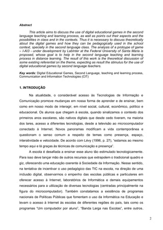 2
Abstract
This article aims to discuss the use of digital educational games in the second
language teaching and learning process, as well as points out their aspects and the
possibilities in class and in the contexts. Thus it is necessary to discuss theoretically
about the digital games and how they can be pedagogically used in the school
context, specially in the second language class. The analysis of a protoype of game
– I-AI3 - under development by LabInter at the Federal University of Santa Maria is
proposed, whose goal is to help in the second language teaching and learning
process in distance learning. The result of this work is the theoretical discussion of
some existing referential on the theme, expecting as result the stimulus for the use of
digital educational games by second language teachers.
Key words: Digital Educational Games, Second Language, teaching and learning process,
Communication and Information Technologies (CIT)
1. INTRODUÇÃO
Na atualidade, o considerável acesso às Tecnologias de Informação e
Comunicação promove mudanças em nossa forma de aprender e de ensinar, bem
como em nosso modo de interagir, em nível social, cultural, econômico, político e
educacional. Os alunos que chegam à escola, quando sinalizamos o contexto dos
primeiros anos escolares, são nativos digitais que desde cedo tiveram, na maioria
dos lares, acesso a diferentes tecnologias, desde a televisão ao microcomputador
conectado à Internet. Novos panoramas modificam a vida contemporânea e
questionam o senso comum a respeito de temas como presença, espaço,
interatividade e velocidade. De acordo com Lévy (1996, p. 27), “estamos ao mesmo
tempo aqui e lá graças às técnicas de comunicação e presença”.
A escola é desafiada a ensinar esse aluno tão estimulado tecnologicamente.
Para isso deve lançar mão de outros recursos que extrapolem o tradicional quadro e
giz, oferecendo uma educação coerente à Sociedade da Informação. Nesse sentido,
na tentativa de incentivar o uso pedagógico das TIC na escola, na direção de uma
inclusão digital, observarmos o empenho das escolas públicas e particulares em
oferecer acesso à Internet, laboratórios de Informática e demais equipamentos
necessários para a utilização de diversas tecnologias (centradas principalmente na
figura do microcomputador). Também constatamos a existência de programas
nacionais de Políticas Públicas que fomentam o uso da Informática na Educação e
levam o acesso à Internet às escolas de diferentes regiões do país, tais como os
programas “Um computador por aluno”, “Banda Larga nas Escolas”, entre outros.
 