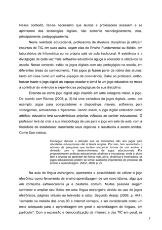3
Nesse contexto, faz-se necessário que alunos e professores acessem e se
aprimorem das tecnologias digitais, não somente tecnologicamente, mas,
principalmente, pedagogicamente.
Nesta realidade educacional, professores de diversas disciplinas já utilizam
recursos de TIC em suas aulas, sejam elas do Ensino Fundamental ou Médio, em
laboratórios de Informática ou na própria sala de aula tradicional. A existência e a
divulgação de cada vez mais softwares educativos aguça o educador a utilizá-los na
escola. Nesse contexto, estão os jogos digitais com uso pedagógico na escola, em
diferentes áreas do conhecimento. Tais jogos já fazem parte da rotina dos alunos,
tanto em casa como em outros espaços de convivência. Cabe ao professor, então,
buscar trazer o jogo digital ao espaço escolar e torná-lo um jogo educativo de modo
a contribuir às vivências e experiências pedagógicas de sua disciplina.
Entende-se como jogo digital algo inserido em uma categoria maior, o jogo.
De acordo com Ramos (2008, p. 2) há uma variedade de jogos digitais, como, por
exemplo: jogos para computadores e dispositivos móveis, softwares para
videogames, simuladores e fliperamas. Sendo assim, o jogo digital entendido como
artefato educativo terá características próprias voltadas ao caráter educacional. O
professor terá de criar a sua metodologia de uso para o jogo em sala de aula, com a
finalidade de estabelecer claramente seus objetivos e resultados a serem obtidos.
Como Savi coloca,
Conseguir desviar a atenção que os estudantes dão aos jogos para
atividades educacionais não é tarefa simples. Por isso, tem aumentado o
número de pesquisas que tentam encontrar formas de unir ensino e
diversão com o desenvolvimento de jogos educacionais. Por
proporcionarem práticas educacionais atrativas e inovadoras, onde o aluno
tem a chance de aprender de forma mais ativa, dinâmica e motivadora, os
jogos educacionais podem se tornar auxiliares importantes do processo de
ensino e aprendizagem. (SAVI, 2008, p. 2)
Na aula de língua estrangeira, apontamos a possibilidade de utilizar o jogo
eletrônico como ferramenta de ensino-aprendizagem de um novo idioma, algo que
em contextos extraescolares já é bastante comum. Muitas pessoas alegam
conhecer e ampliar seu léxico em uma língua estrangeira devido ao uso de jogos
eletrônicos, páginas virtuais ou televisão a cabo. Segundo Araújo (2009, p. 444),
“somente na metade dos anos 90 a Internet começou a ser considerada como um
meio adequado para a aprendizagem em geral e aprendizagem de línguas, em
particular”. Com a expansão e democratização da Internet, e das TIC em geral, as
 