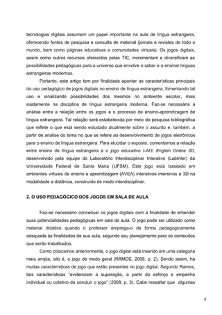 4
tecnologias digitais assumem um papel importante na aula de língua estrangeira,
oferecendo fontes de pesquisa e consulta de material (jornais e revistas de todo o
mundo, bem como páginas educativas e comunidades virtuais). Os jogos digitais,
assim como outros recursos oferecidos pelas TIC, incrementam e diversificam as
possibilidades pedagógicas para o universo que envolve o saber e o ensinar línguas
estrangeiras modernas.
Portanto, este artigo tem por finalidade apontar as características principais
do uso pedagógico de jogos digitais no ensino de língua estrangeira, fomentando tal
uso e sinalizando possibilidades dos mesmos no ambiente escolar, mais
exatamente na disciplina de língua estrangeira moderna. Faz-se necessária a
análise entre a relação entre os jogos e o processo de ensino-aprendizagem de
língua estrangeira. Tal relação será estabelecida por meio de pesquisa bibliográfica
que reflete o que está sendo estudado atualmente sobre o assunto e, também, a
partir de análise do tema no que se refere ao desenvolvimento de jogos eletrônicos
para o ensino de língua estrangeira. Para elucidar o exposto, comentamos a relação
entre ensino de língua estrangeira e o jogo educativo I-AI3: English Online 3D,
desenvolvido pela equipe do Laboratório Interdisciplinar Interativo (LabInter) da
Universidade Federal de Santa Maria (UFSM). Este jogo está baseado em
ambientes virtuais de ensino e aprendizagem (AVEA) interativos imersivos e 3D na
modalidade a distância, construído de modo interdisciplinar.
2. O USO PEDAGÓGICO DOS JOGOS EM SALA DE AULA
Faz-se necessário conceituar os jogos digitais com a finalidade de entender
suas potencialidades pedagógicas em sala de aula. O jogo pode ser utilizado como
material didático quando o professor emprega-o de forma pedagogicamente
adequada às finalidades de sua aula, segundo seu planejamento para os conteúdos
que serão trabalhados.
Como colocamos anteriormente, o jogo digital está inserido em uma categoria
mais ampla, isto é, o jogo de modo geral (RAMOS, 2008, p. 2). Sendo assim, há
muitas características de jogo que estão presentes no jogo digital. Segundo Ramos,
tais características “evidenciam a superação, a partir do esforço e empenho
individual ou coletivo de concluir o jogo” (2008, p. 3). Cabe ressaltar que algumas
 