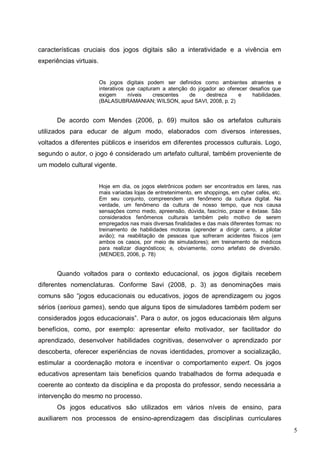 5
características cruciais dos jogos digitais são a interatividade e a vivência em
experiências virtuais.
Os jogos digitais podem ser definidos como ambientes atraentes e
interativos que capturam a atenção do jogador ao oferecer desafios que
exigem níveis crescentes de destreza e habilidades.
(BALASUBRAMANIAN; WILSON, apud SAVI, 2008, p. 2)
De acordo com Mendes (2006, p. 69) muitos são os artefatos culturais
utilizados para educar de algum modo, elaborados com diversos interesses,
voltados a diferentes públicos e inseridos em diferentes processos culturais. Logo,
segundo o autor, o jogo é considerado um artefato cultural, também proveniente de
um modelo cultural vigente.
Hoje em dia, os jogos eletrônicos podem ser encontrados em lares, nas
mais variadas lojas de entretenimento, em shoppings, em cyber cafés, etc.
Em seu conjunto, compreendem um fenômeno da cultura digital. Na
verdade, um fenômeno da cultura de nosso tempo, que nos causa
sensações como medo, apreensão, dúvida, fascínio, prazer e êxtase. São
considerados fenômenos culturais também pelo motivo de serem
empregados nas mais diversas finalidades e das mais diferentes formas: no
treinamento de habilidades motoras (aprender a dirigir carro, a pilotar
avião); na reabilitação de pessoas que sofreram acidentes físicos (em
ambos os casos, por meio de simuladores); em treinamento de médicos
para realizar diagnósticos; e, obviamente, como artefato de diversão.
(MENDES, 2006, p. 78)
Quando voltados para o contexto educacional, os jogos digitais recebem
diferentes nomenclaturas. Conforme Savi (2008, p. 3) as denominações mais
comuns são “jogos educacionais ou educativos, jogos de aprendizagem ou jogos
sérios (serious games), sendo que alguns tipos de simuladores também podem ser
considerados jogos educacionais”. Para o autor, os jogos educacionais têm alguns
benefícios, como, por exemplo: apresentar efeito motivador, ser facilitador do
aprendizado, desenvolver habilidades cognitivas, desenvolver o aprendizado por
descoberta, oferecer experiências de novas identidades, promover a socialização,
estimular a coordenação motora e incentivar o comportamento expert. Os jogos
educativos apresentam tais benefícios quando trabalhados de forma adequada e
coerente ao contexto da disciplina e da proposta do professor, sendo necessária a
intervenção do mesmo no processo.
Os jogos educativos são utilizados em vários níveis de ensino, para
auxiliarem nos processos de ensino-aprendizagem das disciplinas curriculares
 