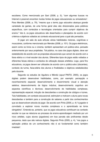 6
escolares. Como mencionado por Savi (2008, p. 5), “com algumas buscas na
Internet é possível encontrar muitas fontes de jogos educacionais ou simuladores”.
Para Mendes (2006, p. 79), “mesmo que o termo jogo educativo abarque grande
variedade de games, de uma forma geral eles são direcionados para públicos
específicos, com conteúdos e tecnologias orientados para cumprir objetivos de
ensino.” Isto é, os jogos educativos são desenhados e planejados de acordo com
critérios e objetivos voltados ao contexto educacional para o qual são pensados.
O jogar em sala de aula articula várias habilidades motoras, cognitivas e
musculares, conforme mencionado por Mendes (2006, p. 101). Os jogos eletrônicos,
assim como os livros ou o cinema, também apresentam um público-alvo, pensado
anteriormente por seus projetistas. Tal público, no caso dos jogos digitais, deve ser
estabelecido de acordo com as propostas educacionais que variam de acordo com a
faixa etária e o nível escolar dos alunos. Diferentes tipos de jogos estão voltados a
diferentes faixas etárias e contextos de utilização desses artefatos. Logo, para fins
educativos, os jogos devem ser utilizados de acordo com o público-alvo (discentes),
contexto da turma, faixa-etária dos alunos e finalidades e objetivos estabelecidos
pelo docente.
Segundo os estudos de Aguilera e Méndiz (apud PINTO, 2005), os jogos
digitais podem desenvolver habilidades, como, por exemplo: percepção e
reconhecimento espacial; desenvolvimento e discernimento visual e atenção
seletiva; desenvolvimento de lógica indutiva; desenvolvimento cognitivo em
aspectos científicos e técnicos; desenvolvimento de habilidades complexas;
representação espacial; indução de descobertas e construção de códigos e ícones.
Tais habilidades, em contexto educacional, estimulam e motivam o aluno para novas
descobertas e também para a construção de saberes a partir dos conhecimentos
que se desenvolvem através do jogar. De acordo com Pinto (2005, p. 4) “o jogador é
convidado a explorar novos mundos complexos e o aprendizado se torna
obrigatório”. Entende-se, portanto, que os jogos educativos contribuem ao contexto
escolar no que se relaciona ao processo de ensino-aprendizagem mediado por um
novo artefato, cujos alunos (jogadores) em boa parcela são proficientes desde
pequenos, dado que são nativos digitais. Segundo Pinto (2005, p. 4), “nos jogos a
aplicação prática de um conhecimento não é só fundamental como também
imediata”.
 