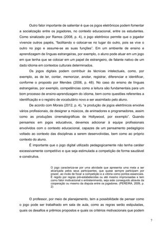 7
Outro fator importante de salientar é que os jogos eletrônicos podem fomentar
a socialização entre os jogadores, no contexto educacional, entre os estudantes.
Como sinalizado por Ramos (2008, p. 4), o jogo eletrônico permite que o jogador
vivencie outros papéis, “facilitando o colocar-se no lugar do outro, pois se vive o
outro no jogo e assume-se as suas funções”. Em um ambiente de ensino e
aprendizagem de línguas estrangeiras, por exemplo, o aluno pode atuar em um jogo
em que tenha que se colocar em um papel de estrangeiro, de falante nativo de um
dado idioma em contextos culturais determinados.
Os jogos digitais podem contribuir às técnicas intelectuais, como, por
exemplo, as de ler, contar, memorizar, anotar, registrar, diferenciar e identificar,
conforme o proposto por Mendes (2006, p. 48). No caso do ensino de línguas
estrangeiras, por exemplo, competências como a leitura são fundamentais para um
bom processo de ensino-aprendizagem do idioma, bem como questões referentes a
identificação e o registro de vocabulário novo a ser assimilado pelo aluno.
De acordo com Morais (2012, p. 4), “a produção de jogos eletrônicos envolve
vários profissionais, de designer a músicos, de animadores e programadores, assim
como as produções cinematográficas de Hollywood, por exemplo”. Quando
pensamos em jogos educativos, devemos adicionar à equipe profissionais
envolvidos com o contexto educacional, capazes de um pensamento pedagógico
voltado ao contexto das disciplinas a serem desenvolvidas, bem como ao próprio
contexto do aluno.
É importante que o jogo digital utilizado pedagogicamente não tenha caráter
excessivamente competitivo e que seja estimulada a competição de forma saudável
e construtiva.
O jogo caracteriza-se por uma atividade que apresenta uma meta a ser
alcançada pelos seus participantes, que quase sempre participam por
prazer, ao invés de focar a competição e a vitória como pontos essenciais.
É regido por regras pré-estabelecidas ou até mesmo improvisadas e tem
como fator motivacional o entretenimento, seja este conseguido através da
cooperação ou mesmo da disputa entre os jogadores. (PEREIRA, 2009, p.
2)
O professor, por meio de planejamento, tem a possibilidade de pensar como
o jogo pode ser trabalhado em sala de aula, como as regras serão estipuladas,
quais os desafios e prêmios propostos e quais os critérios motivacionais que podem
 