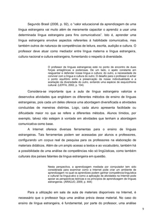 9
Segundo Brasil (2006, p. 92), o “valor educacional da aprendizagem de uma
língua estrangeira vai muito além de meramente capacitar o aprendiz a usar uma
determinada língua estrangeira para ﬁns comunicativos”. Isto é, aprender uma
língua estrangeira envolve aspectos referentes à habilidade comunicativa, mas
também outros de natureza de competências de leitura, escrita, audição e cultura. O
professor deve atuar como mediador entre língua materna e língua estrangeira,
cultura nacional e cultura estrangeira, fomentando o respeito à diversidade.
O professor de línguas estrangeiras está no ponto de encontro de duas
forças antagônicas e poderosas. De um lado, o apelo constante em
resguardar e defender nossa língua e cultura; do outro, a necessidade de
conviver com a língua e cultura do outro. O desafio para o professor é achar
o ponto equilíbrio entre a preservação da nossa individualidade e a
aceitação da diversidade do outro, evitando uma espécie de esquizofrenia
cultural. (LEFFA, 2002, p. 104)
Considera-se importante que a aula de língua estrangeira valorize e
desenvolva atividades que englobem os diferentes métodos de ensino de línguas
estrangeiras, pois cada um deles oferece uma abordagem diversificada e atividades
conduzidas de maneiras distintas. Logo, cada aluno apresenta facilidade ou
dificuldade maior no que se refere a diferentes métodos. Alunos tímidos, por
exemplo, talvez não estejam à vontade em atividades que tenham a abordagem
comunicativa como base.
A Internet oferece diversas ferramentas para o ensino de línguas
estrangeiras. Tais ferramentas podem ser acessadas por alunos e professores,
configurando um corpus real de pesquisa para os professores na elaboração de
materiais didáticos. Além de um amplo acesso a textos e ao vocabulário, também há
a possibilidade de uma análise de competências não só lingüísticas, como também
culturais dos países falantes da língua estrangeira em questão.
Nesta perspectiva, a aprendizagem mediada por computador tem sido
considerada para examinar como a Internet pode criar um ambiente de
aprendizagem no qual os aprendizes podem ganhar competência linguística
e cultural na língua-alvo e como a aplicação de atividades na Internet pode
apoiar as perspectivas teóricas e os princípios de aprendizagem de línguas
estrangeiras. (ARAÚJO, 2009, p. 444)
Para a utilização em sala de aula de materiais disponíveis na Internet, é
necessário que o professor faça uma análise prévia desse material. No caso do
ensino de língua estrangeira, é fundamental, por parte do professor, uma análise
 
