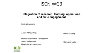 ISCN WG3
Integration of research, learning, operations
and civic engagement
Setting the scene
Ariane König, Ph.D.
Head of Sustainable Development
Senior Researcher
University of Luxembourg
Nancy Budwig
Clark University
 