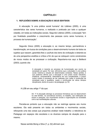 CAPÍTULO I

   1. REFLEXÕES SOBRE A EDUCAÇÃO E SEUS SENTIDOS

      A educação “é uma prática social humana” diz Libâneo (2005), é uma
característica dos seres humanos, e realizada e praticada por todo e qualquer
cidadão, em todas as instituições sociais. Segundo Libâneo (2005), a educação “tem
por finalidade possibilitar o crescimento das pessoas como seres humanos; é
processo de humanização”.


      Segundo Greco (2005) a educação é, ao mesmo tempo, permanência e
transformação, em busca de condições para o desenvolvimento humano de todos os
sujeitos que nascem, garantido-lhes o usufruto dos bens da civilização e dotando-os
de uma perspectiva analítica e crítica a fim de que se coloquem como construtores
de novos modos de se processar a civilização. Reportamo-nos aqui a Beillerot
(2003), quando cita:


                       A educação é inerente ao processo de humanização que ocorre na
                       sociedade em geral. Por isso, afirmamos que a educação é uma prática
                       social, histórica e situada em determinados contextos. Nesse sentido, é
                       que podemos afirmar que a educação é uma práxis social. Estudá-la,
                       analisá-la, compreendê-la, interpretá-la em sua complexidade, e propor
                       outros modos e processos de ser realizada com vistas à construção de
                       sociedade justa e igualitária, supõe a contribuição de vários campos
                       disciplinares, dentre os quais o da pedagogia. (p.19)



         A LDB em seu artigo 1º diz que:

                       Art. 1º A educação abrange os processos formativos que se desenvolvem
                       na vida familiar, na convivência humana, no trabalho, nas instituições de
                       ensino e pesquisa, nos movimentos sociais e organizações da sociedade
                       civil e nas manifestações culturais.


      Percebe-se portanto que a educação não se restringe apenas aos muros
escolares. Ela está presente em todos os ambientes e movimentos sociais,
reforçando uma das coisas que propomos analisar neste trabalho: a relevância do
Pedagogo em espaços não escolares e os diversos campos de atuação para o
mesmo.


         Nesse sentido Boing e Silva (?, p. 02) afirmam que:
 