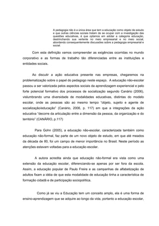 A pedagogia não é a única área que tem a educação como objeto de estudo
                     e que outras ciências sociais tratam de se ocupar com a investigação das
                     questões educativas, é que optamos em adotar a categoria educação,
                     destrinchando sua vertente no meio empresarial e no meio social,
                     abordando consequentemente discussões sobre a pedagogia empresarial e
                     social.

      Com esta definição vamos compreender as exigências ocorridas no mundo
corporativo e as formas de trabalho tão diferenciadas entre as instituições e
entidades sociais.


      Ao discutir a ação educativa presente nas empresas, chegaremos na
problematização sobre o papel do pedagogo neste espaço. A educação não-escolar
passou a ser valorizada pelos aspectos sociais da aprendizagem experiencial e pelo
forte potencial formativo dos processos de socialização segundo Canário (2006),
vislumbrando uma diversidade de modalidades educativas, distintas do modelo
escolar, onde as pessoas são ao mesmo tempo “objeto, sujeito e agente de
socialização/educação” (Canário, 2006, p. 117) em que a integrações da ação
educativa “decorre da articulação entre a dimensão da pessoa, da organização e do
território” (CANÁRIO, p.117)


        Para Gohn (2005), a educação não-escolar, caracterizada também como
educação não-formal, faz parte de um novo objeto de estudo, em que até meados
da década de 80, foi um campo de menor importância no Brasil. Neste período as
atenções estavam voltadas para a educação escolar.


        A autora acredita ainda que educação não-formal era vista como uma
extensão da educação escolar, diferenciando-se apenas por ser fora da escola.
Assim, a educação popular de Paulo Freire e as campanhas de alfabetização de
adultos fixam a idéia de que esta modalidade de educação tinha a característica de
formação cidadã e de participação sociopolítica.



          Como já se viu a Educação tem um conceito amplo, ela é uma forma de
ensino-aprendizagem que se adquire ao longo da vida, portanto a educação escolar,
 