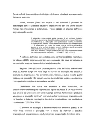 formal e oficial, desenvolvida por instituições públicas ou privadas é apenas uma das
formas de se educar.

        Porém, Libâneo (2005) nos adverte a não confundir o processo de
socialização como o processo educativo, especialmente por este último assumir
formas mais intencionais e sistemáticas.          Franco (2003) em algumas definições
sobre educação nos diz:


                       A educação é uma prática social humana: é um processo histórico,
                       inconcluso, que emerge da dialeticidade entre homem, mundo, histórias e
                       circunstâncias (...). A educação, como prática social histórica, transforma-
                       se pela ação dos homens e produz transformações nos que dela participam
                       (...) A educação é um objeto de estudo que se modifica parcialmente
                       quando se tenta conhecê-la, assim como, à medida em que é apropriada,
                       produz alterações naquele que dela se apropriou (...).
                       Toda ação educativa carrega em seu fazer uma carga de intencionalidade
                       que integra e organiza sua práxis (...). (FRANCO, 2003, p.73-75)


        A partir das definições apresentadas acima por Franco (2003) e nas leituras
de Libâneo (2005), podemos entender que a educação não deve ser reduzida à
escolarização e nem se deve minimizar o trabalho escolar.

        Segundo Gohn (2001) as privatizações e a crise do Estado Brasileiro nos
anos 90, fizeram surgir com mais força os espaços de educação não escolar, a
exemplo das Organizações Não-Governamentais. Contudo, a autora ressalta que tal
destaque da educação não escolar ocorreu das mudanças sociais, especialmente
nos aspectos tecnológicos e no mundo do trabalho.

        Observamos       que    existe    nas    empresas       e    meio     corporativo,     um
direcionamento orientado para o aprendizado e para resultados. É um novo conceito
que envolve os funcionários em “uma mudança contínua, harmoniosa e produtiva,
valorizando a educação contínua‟‟ estimulada pelos treinamentos organizacionais,
certificações e diplomas incentivados de estudos formais obtidos nas faculdades e
universidades (TEIXEIRA, 2001).

        O processo de educação e desenvolvimento nas empresas passou a ser
muito mais contínuo e planejado com o intuito de melhorar a estrutura
organizacional, seus processos, a cultura interna e a capacitação de mão-de-obra.
 