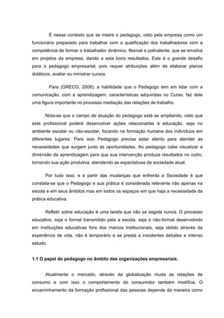 É nesse contexto que se insere o pedagogo, visto pela empresa como um
funcionário preparado para trabalhar com a qualificação dos trabalhadores com a
competência de formar o trabalhador dinâmico, flexível e polivalente, que se envolva
em projetos da empresa, dando a esta bons resultados. Este é o grande desafio
para o pedagogo empresarial, pois requer atribuições além de elaborar planos
didáticos, avaliar ou ministrar cursos.

          Para (GRECO, 2008), a habilidade que o Pedagogo tem em lidar com a
comunicação, com a aprendizagem, características adquiridas no Curso, faz dele
uma figura importante no processo mediação das relações de trabalho.

      Nota-se que o campo de atuação do pedagogo está se ampliando, visto que
este profissional poderá desenvolver ações relacionadas à educação, seja no
ambiente escolar ou não-escolar, focando na formação humana dos indivíduos em
diferentes lugares. Para isso Pedagogo precisa estar atento para atender as
necessidades que surgem junto às oportunidades. Ao pedagogo cabe visualizar a
dimensão da aprendizagem para que sua intervenção produza resultados no outro,
tornando sua ação produtiva, atendendo as expectativas da sociedade atual.

      Por tudo isso, e a partir das mudanças que enfrenta a Sociedade é que
constata-se que o Pedagogo e sua prática é considerada relevante não apenas na
escola e em seus âmbitos mas em todos os espaços em que haja a necessidade da
prática educativa.

      Refletir sobre educação é uma tarefa que não se esgota nunca. O processo
educativo, seja o formal transmitido pela a escola, seja o não-formal desenvolvido
em instituições educativas fora dos marcos institucionais, seja obtido através da
experiência de vida, não é temporário e se presta a insistentes debates e intenso
estudo.


1.1 O papel do pedagogo no âmbito das organizações empresariais.


      Atualmente o mercado, através da globalização muda as relações de
consumo e com isso o comportamento do consumidor também modifica. O
encaminhamento da formação profissional das pessoas depende da maneira como
 