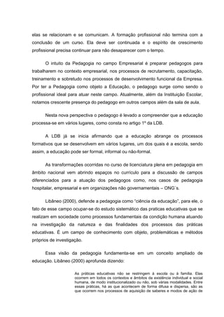 elas se relacionam e se comunicam. A formação profissional não termina com a
conclusão de um curso. Ela deve ser continuada e o espírito de crescimento
profissional precisa continuar para não desaparecer com o tempo.

      O intuito da Pedagogia no campo Empresarial é preparar pedagogos para
trabalharem no contexto empresarial, nos processos de recrutamento, capacitação,
treinamento e sobretudo nos processos de desenvolvimento funcional da Empresa.
Por ter a Pedagogia como objeto a Educação, o pedagogo surge como sendo o
profissional ideal para atuar neste campo. Atualmente, além da Instituição Escolar,
notamos crescente presença do pedagogo em outros campos além da sala de aula.

      Nesta nova perspectiva o pedagogo é levado a compreender que a educação
processa-se em vários lugares, como consta no artigo 1º da LDB.

      A LDB já se inicia afirmando que a educação abrange os processos
formativos que se desenvolvem em vários lugares, um dos quais é a escola, sendo
assim, a educação pode ser formal, informal ou não-formal.

      As transformações ocorridas no curso de licenciatura plena em pedagogia em
âmbito nacional vem abrindo espaços no currículo para a discussão de campos
diferenciados para a atuação dos pedagogos como, nos casos de pedagogia
hospitalar, empresarial e em organizações não governamentais – ONG´s.

      Libâneo (2000), defende a pedagogia como “ciência da educação”, para ele, o
fato de esse campo ocupar-se do estudo sistemático das praticas educativas que se
realizam em sociedade como processos fundamentais da condição humana atuando
na investigação da natureza e das finalidades dos processos das práticas
educativas. É um campo de conhecimento com objeto, problemáticas e métodos
próprios de investigação.

      Essa visão da pedagogia fundamenta-se em um conceito ampliado de
educação. Libâneo (2000) aprofunda dizendo:

                     As práticas educativas não se restringem à escola ou à família. Elas
                     ocorrem em todos os contextos e âmbitos da existência individual e social
                     humana, de modo institucionalizado ou não, sob várias modalidades. Entre
                     essas práticas, há as que acontecem de forma difusa e dispersa, são as
                     que ocorrem nos processos de aquisição de saberes e modos de ação de
 