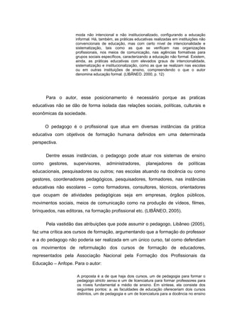 moda não intencional e não institucionalizado, configurando a educação
                    informal. Há, também, as práticas educativas realizadas em instituições não
                    convencionais de educação, mas com certo nível de intencionalidade e
                    sistematização, tais como as que se verificam nas organizações
                    profissionais, nos meios de comunicação, nas agências formativas para
                    grupos sociais específicos, caracterizando a educação não formal. Existem,
                    ainda, as práticas educativas com elevados graus de intencionalidade,
                    sistematização e institucionalização, como as que se realizam nas escolas
                    ou em outras instituições de ensino, compreendendo o que o autor
                    denomina educação formal. (LIBÂNEO. 2000, p. 12)




       Para o autor, esse posicionamento é necessário porque as praticas
educativas não se dão de forma isolada das relações sociais, políticas, culturais e
econômicas da sociedade.

       O pedagogo é o profissional que atua em diversas instâncias da prática
educativa com objetivos de formação humana definidos em uma determinada
perspectiva.

       Dentre essas instâncias, o pedagogo pode atuar nos sistemas de ensino
como    gestores,   supervisores,    administradores,       planejadores       de    políticas
educacionais, pesquisadores ou outros; nas escolas atuando na docência ou como
gestores, coordenadores pedagógicos, pesquisadores, formadores, nas instâncias
educativas não escolares – como formadores, consultores, técnicos, orientadores
que ocupam de atividades pedagógicas seja em empresas, órgãos públicos,
movimentos sociais, meios de comunicação como na produção de vídeos, filmes,
brinquedos, nas editoras, na formação profissional etc. (LIBÂNEO, 2005).

       Pela vastidão das atribuições que pode assumir o pedagogo, Libâneo (2005),
faz uma crítica aos cursos de formação, argumentando que a formação do professor
e a do pedagogo não poderia ser realizada em um único curso, tal como defendiam
os movimentos de reformulação dos cursos de formação de educadores,
representados pela Associação Nacional pela Formação dos Profissionais da
Educação – Anfope. Para o autor:

                     A proposta é a de que haja dois cursos, um de pedagogia para formar o
                     pedagogo stricto sensu e um de licenciatura para formar professores para
                     os níveis fundamental e médio de ensino. Em síntese, ela consiste dos
                     seguintes pontos: a. as faculdades de educação ofereceriam dois cursos
                     distintos, um de pedagogia e um de licenciatura para a docência no ensino
 