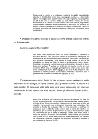 fundamental e médio; b. o pedagogo receberia formação especializada
                     através de habilitações, entre elas a pedagogia escolar; c. o licenciado
                     obteria habilitações para a docência no curso de magistério, nas disciplinas
                     de 5ª a 8ª série e ensino médio ou nas séries iniciais do ensino
                     fundamental; e d. a estrutura curricular teria uma base comum, englobando
                     conhecimentos referentes aos fundamentos da educação, da escola e do
                     ensino e de uma parte específica de conhecimentos profissionais, definidos
                     conforme o contexto de atuação profissional (pedagogo, docente ou outra
                     habilitação).




      A proposta de Libâneo enxerga a educação como prática social não restrita
ao âmbito escolar.

      Conforme explana Ribeiro (2003)


                     Até então, este profissional tinha seu curso destinado a habilitá-lo a
                     educação escolar. Esta discussão dentro do currículo da Pedagogia na
                     Universidade tem embasamento em disciplinas que tratam da educação
                     em ambiente não-escolar, uma teórica e outra prática. A teórica dá
                     pinceladas em textos que falam de todos os ambientes ao mesmo tempo:
                     hospitalar, empresarial e social que geralmente acabam deixando o aluno
                     totalmente confuso. A prática em ambiente não-escolar mostra-se uma
                     disciplina difícil, pois os espaços principalmente empresariais ainda são
                     muito restritos aos alunos de Pedagogia, o que leva muitas empresas não
                     aceitarem a presença destes alunos nestes ambientes, resumindo esta a
                     palestras que trazem à luz o tema nos espaços. (p. 32)



       Percebemos que mesmo diante de tais impasses, alguns pedagogos ainda
assumem esses espaços, os quais Libâneo (2000) refere-se como “a escola e a
extra-escola”. O pedagogo está apto para uma ação pedagógica em diversas
modalidades e não apenas na área escolar. Assim já afirmava Saviani (1985),
dizendo:

                     Ainda hoje, a idéia de que o pedagogo é preceptor é evidente. Por meio de
                     cursos de especialização, o licenciado em Pedagogia pode habilitar-se em
                     diversas áreas do conhecimento e colaborar com a ação que envolve as
                     relações interpessoais dos profissionais inseridos nas Instituições. No
                     entanto, a função do pedagogo não se limita somente à docência. É
                     necessário que se obtenha certo cuidado com a oferta de trabalho, no
                     sentido de que o número de profissionais a procura destes serviços pode
                     vir a ser maior do que a oferta de emprego. Mesmo sem dados sobre a
                     oferta de trabalho no campo das empresas, pressupõe-se que já existe
                     uma grande procura desse serviço com fim de se desenvolver um trabalho
                     de treinamento, para que o pessoal das empresas enfrente os desafios e
                     as mudanças do dia-a-dia. (p.15)
 