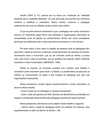 Gandin (2004, p. 41), aponta que na busca por mudanças da “realidade
existente para a realidade desejada”, há uma discussão que permite aos indivíduos
construir e modificar o necessário. Nesse sentido, insere-se o pedagogo
colaborando para que as relações sociais mudem para melhor.

      O que se pode observar claramente é que o pedagogo vem sendo chamado a
assumir um importante papel dentro das empresas e organizações articulando as
necessidades junto da gestão de conhecimentos devido aos novos paradigmas
gerenciais que defendem que o maior patrimônio da empresa é o ser humano.


      Por este motivo o foco maior é a gestão de pessoas onde os pedagogos tem
assumido o papel de provocar mudanças comportamentais nas pessoas envolvidas,
favorecendo tanto o funcionário, que ao ser motivado sente-se melhor e produz
mais, bem como o lado da empresa, que ao qualificar seu pessoal, obtem melhores
resultados e maior lucratividade. (MENESES, 1999).

      Diante do exposto, as principais questões que norteiam este trabalho e
constituem parte importante para situar o contexto e a problemática da pesquisa se
referem ao conhecimento do papel e das funções do pedagogo que atua nas
organizações empresariais.

      Nessa perspectiva, surgem alguns questionamentos a serem abordados no
decorrer deste trabalho:
      - Qual a função de um pedagogo no espaço empresarial?
      - Qual a visão dos gestores do SAC (Sistema de Atendimento ao Cidadão) em
relação à contribuição desenvolvida pelo pedagogo empresarial nesta empresa?

      Nessa perspectiva, abordamos como objetivo deste trabalho o seguinte:
      - discutir sobre o papel do pedagogo dentro do contexto da empresa, mais
especificamente no SAC de Senhor do Bonfim – BA.
 