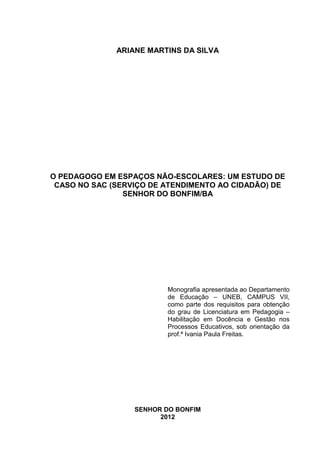 ARIANE MARTINS DA SILVA




O PEDAGOGO EM ESPAÇOS NÃO-ESCOLARES: UM ESTUDO DE
 CASO NO SAC (SERVIÇO DE ATENDIMENTO AO CIDADÃO) DE
                SENHOR DO BONFIM/BA




                          Monografia apresentada ao Departamento
                          de Educação – UNEB, CAMPUS VII,
                          como parte dos requisitos para obtenção
                          do grau de Licenciatura em Pedagogia –
                          Habilitação em Docência e Gestão nos
                          Processos Educativos, sob orientação da
                          prof.ª Ivania Paula Freitas.




                  SENHOR DO BONFIM
                        2012
 