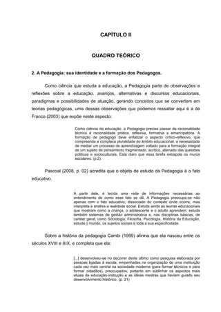 CAPÍTULO II



                               QUADRO TEÓRICO


2. A Pedagogia: sua identidade e a formação dos Pedagogos.

      Como ciência que estuda a educação, a Pedagogia parte de observações e
reflexões sobre a educação, avanços, alternativas e discursos educacionais,
paradigmas e possibilidades de atuação, gerando conceitos que se convertem em
teorias pedagógicas, uma dessas observações que podemos ressaltar aqui é a de
Franco (2003) que expõe neste aspecto:

                     Como ciência da educação, a Pedagogia precisa passar da racionalidade
                     técnica à racionalidade prática, reflexiva, formativa e emancipatória. A
                     formação de pedagogo deve enfatizar o aspecto crítico-reflexivo, que
                     compreenda a complexa pluralidade do âmbito educacional, a necessidade
                     de mediar um processo de aprendizagem voltado para a formação integral
                     de um sujeito de pensamento fragmentado, acrítico, alienado das questões
                     políticas e socioculturais. Está claro que essa tarefa extrapola os muros
                     escolares. (p.2)


      Pascoal (2008, p. 02) acredita que o objeto de estudo da Pedagogia é o fato
educativo.


                     A partir dele, é tecida uma rede de informações necessárias ao
                     entendimento de como esse fato se dá. A Pedagogia preocupa-se não
                     apenas com o fato educativo, dissociado do contexto onde ocorre, mas
                     interpreta e analisa a realidade social. Estuda ainda as teorias educacionais
                     que mostram como a criança, o adolescente e o adulto aprendem; estuda
                     também sistemas de gestão administrativa e, nas disciplinas básicas, de
                     caráter geral, como Sociologia, Filosofia, Psicologia, História da Educação,
                     estuda o mundo, os sujeitos sociais e toda a sua especificidade.


      Sobre a história da pedagogia Cambi (1999) afirma que ela nasceu entre os
séculos XVIII e XIX, e completa que ela:


                     [...] desenvolveu-se no decorrer deste último como pesquisa elaborada por
                     pessoas ligadas à escola, empenhadas na organização de uma instituição
                     cada vez mais central na sociedade moderna (para formar técnicos e para
                     formar cidadãos), preocupados, portanto em sublinhar os aspectos mais
                     atuais da educação-instrução e as idéias mestras que haviam guiado seu
                     desenvolvimento histórico. (p. 21)
 