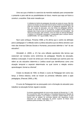 Uma vez que a história é o exercício da memória realizado para compreender
o presente e para nele ler as possibilidades do futuro, mesmo que seja um futuro a
construir, a escolher. Este autor ressalta que:


                      A utilidade da história da pedagogia não pode ser posta em causa. Não falo
                      apenas da atração que ela pode exercer [pois] a história da pedagogia não
                      pode ser encarado unicamente como um espetáculo agradável: ela é de
                      fato, uma escola de educação, uma das fontes da pedagogia definitiva.
                      Quando se trata de física ou de química, a história destas ciências no
                      passado não é mais do que um assunto de erudição e de curiosidade... Na
                      ciência da educação, pelo contrário, como em todas as ciências filosóficas,
                      a história é a introdução necessária, a preparação para a própria ciência.
                      (COMPAYERÉ, 1911 apud CAMBI, 1999, p.11)


      Num outro enfoque, Pimenta (1998, p.15) afirma que o centro da definição
para a pedagogia é “a reflexão sobre a prática educativa que se efetiva através e por
meio das diversas Ciências Sociais e Humanas, procurando delimitar o “ser” do ato
educativo”.

      Ghiraldelli Jr. (2005, p. 21) faz uma reflexão apontando três termos que
costumam ser tomados como sinônimos de pedagogia: filosofia da educação,
didática e educação. O autor diz ainda que o termo educação que usamos para nos
referir ao ato educativo determina a “prática social que identificamos como uma
situação temporal e espacial determinada na qual ocorre a relação ensino-
aprendizagem, formal ou informal”.


      Criado na década de 1930, no Brasil, o curso de Pedagogia tem como seu
berço, a Grécia clássica, onde se iniciam as primeiras reflexões sobre a ação
pedagógica, (Pascoal, 2008, p. 89).


      O curso de Pedagogia tem se preocupado com a formação do educador para
trabalhar na educação formal, regular e escolar.


                      A primeira regulamentação do curso se deu através do Decreto lei n.º 1.190,
                      de 4 de abril de 1939, que organizou a Faculdade Nacional de Filosofia da
                      Universidade do Brasil, e que instituiu o chamado “padrão federal” ao qual
                      tiveram que se adaptar os currículos básicos dos respectivos cursos
                      oferecidos por outras instituições de ensino superior do Brasil, tanto
                      públicas quanto privadas ( SÁ, 2006, p. ?)
 