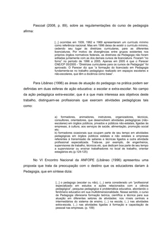 Pascoal (2008, p. 89), sobre as regulamentações do curso de pedagogia
afirma:


                     [...] ocorridas em 1939, 1962 e 1969 apresentaram um currículo mínimo
                     como referência nacional. Mas em 1996 deixa de existir o currículo mínimo,
                     cedendo seu lugar às diretrizes curriculares, para as diferentes
                     licenciaturas. Por motivo de divergências entre grupos existentes nos
                     próprios órgãos normativos federais, as diretrizes da Pedagogia não foram
                     editadas juntamente com as dos demais cursos de licenciatura. Ficaram “no
                     forno” no período de 1996 a 2005. Apenas em 2005 é que o Parecer
                     CNE/CP 05/2005 - “Diretrizes curriculares para os cursos de Pedagogia” foi
                     aprovado. O Parecer diz que “a formação do licenciado em Pedagogia
                     fundamenta-se no trabalho pedagógico realizado em espaços escolares e
                     não-escolares, que têm a docência como base”.


        Para Libâneo (1996) as áreas de atuação do pedagogo na prática podem ser
definidas em duas esferas de ação educativa: a escolar e extra-escolar. No campo
da ação pedagógica extra-escolar, que é a que mais interessa aos objetivos deste
trabalho, distinguem-se profissionais que exercem atividades pedagógicas tais
como:


                     a) formadores, animadores, instrutores, organizadores, técnicos,
                     consultores, orientadores, que desenvolvem atividades pedagógicas (não-
                     escolares) em órgãos públicos, privados e públicos não-estatais, ligadas às
                     empresas, à cultura, aos serviços de saúde, alimentação, promoção social
                     etc;
                     b) formadores ocasionais que ocupam parte de seu tempo em atividades
                     pedagógicas em órgãos públicos estatais e não estatais e empresas
                     referentes à transmissão de saberes e técnicas ligados a outra atividade
                     profissional especializada. Trata-se, por exemplo, de engenheiros,
                     supervisores de trabalho, técnicos etc. que dedicam boa parte de seu tempo
                     a supervisionar ou ensinar trabalhadores no local de trabalho, orientar
                     estagiários etc.(p.124-125)


        No VI Encontro Nacional da ANFOPE (Libâneo (1996) apresentou uma
proposta que trata da preocupação com o destino que os educadores dariam à
Pedagogia, que em síntese dizia:


                      [...] o pedagogo (escolar ou não), (...) seria considerado um “profissional
                      especializado em estudos e ações relacionados com a ciência
                      pedagógica”, pesquisa pedagógica e problemática educativa, abordando o
                      fenômeno educativo em sua multidimensionalidade. Nesse sentido, o curso
                      de Pedagogia ofereceria formação teórica, científica e técnica para sua
                      atuação em diferentes setores de atividades: nos níveis centrais e
                      intermediários do sistema de ensino, (...) na escola, (...) nas atividades
                      extra-escola, (...) nas atividades ligadas à formação e capacitação de
                      pessoal nas empresas. (p. 109)
 