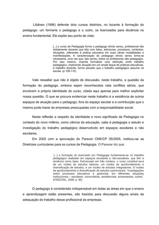 Libâneo (1996) defende dois cursos distintos, no tocante à formação do
pedagogo: um formaria o pedagogo e o outro, os licenciados para docência no
ensino fundamental. Ele expõe seu ponto de vista:


                     [...] o curso de Pedagogia forma o pedagogo stricto sensu, profissional não
                     diretamente docente que lida com fatos, estruturas, processos, contextos,
                     situações, referentes à prática educativa em suas várias modalidades e
                     manifestações. A caracterização do pedagogo stricto sensu torna-se
                     necessária, uma vez que, lato sensu, todos os professores são pedagogos.
                     Por isso mesmo, importa formalizar uma distinção entre trabalho
                     pedagógico, implicando atuação em um amplo leque de práticas educativas,
                     e trabalho docente, forma peculiar que o trabalho pedagógico assume na
                     escola. (p.109-110)


      Vale ressaltar que não é objeto de discussão, neste trabalho, a questão da
formação do pedagogo, embora sejam reconhecidos nela conflitos sérios, que
envolvem a própria identidade do curso, citada aqui apenas para melhor explicitar
nossa questão. O que se procura evidenciar neste trabalho é a existência de outros
espaços de atuação para o pedagogo, fora do espaço escolar e a contribuição que o
mesmo pode trazer às empresas preocupadas com a responsabilidade social.

      Nesta reflexão a respeito da identidade e novo significado da Pedagogia no
contexto do novo milênio, como ciência da educação, cabe à pedagogia o estudo e
investigação do trabalho pedagógico desenvolvido em espaços escolares e não
escolares.
      Em 2005 com a aprovação do Parecer CNE/CP 05/2005, instituiu-se as
Diretrizes curriculares para os cursos de Pedagogia. O Parecer diz que:


                      [...] a formação do licenciado em Pedagogia fundamenta-se no trabalho
                     pedagógico realizado em espaços escolares e não-escolares, que têm a
                     docência como base. Estruturado em três núcleos, o curso constituir-se-á
                     de um núcleo de estudos básicos, um núcleo de aprofundamento e
                     diversificação de estudos, e um núcleo de estudos integradores. O núcleo
                     de aprofundamento e diversificação de estudos oportunizará: “investigações
                     sobre processos educativos e gestoriais, em diferentes situações
                     institucionais – escolares, comunitárias, assistenciais, empresariais, outras”.
                     (PASCOAL, 2008, p. 90)


      O pedagogo é considerado indispensável em todas as áreas em que o ensino
e aprendizagem estão presentes, são trazidos para discussão alguns sinais da
adequação do trabalho desse profissional às empresas.
 
